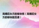 离婚后女方的嫁妆钱（离婚后女方的嫁妆能否退）