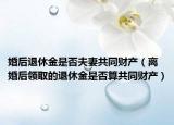 婚后退休金是否夫妻共同财产（离婚后领取的退休金是否算共同财产）