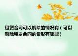 租赁合同可以解除的情况有（可以解除租赁合同的情形有哪些）