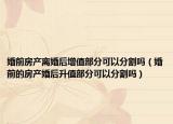 婚前房产离婚后增值部分可以分割吗（婚前的房产婚后升值部分可以分割吗）