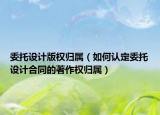 委托设计版权归属（如何认定委托设计合同的著作权归属）