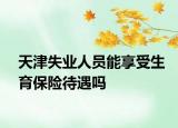 天津失业人员能享受生育保险待遇吗