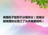 离婚房子暂时不分割协议（房屋分割离婚协议签订了允许再撤销吗）