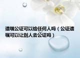 遗嘱公证可以给任何人吗（公证遗嘱可以让别人去公证吗）