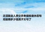 灵活就业人员交养老保险退休后每月能领多少钱男子太亏了