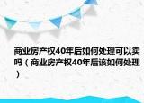 商业房产权40年后如何处理可以卖吗（商业房产权40年后该如何处理）