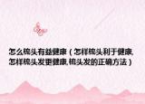 怎么梳头有益健康（怎样梳头利于健康,怎样梳头发更健康,梳头发的正确方法）