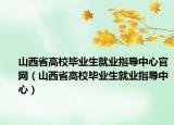 山西省高校毕业生就业指导中心官网（山西省高校毕业生就业指导中心）