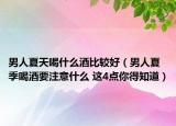 男人夏天喝什么酒比较好（男人夏季喝酒要注意什么 这4点你得知道）