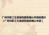 广州市职工生育保险就医确认申请表图片（广州市职工生育保险就医确认申请）