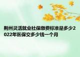 荆州灵活就业社保缴费标准是多少2022年医保交多少钱一个月