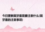 今日更新戴牙套需要注意什么(戴牙套的注意事项)