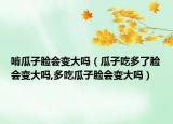 啃瓜子脸会变大吗（瓜子吃多了脸会变大吗,多吃瓜子脸会变大吗）