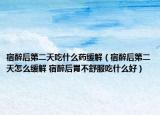 宿醉后第二天吃什么药缓解（宿醉后第二天怎么缓解 宿醉后胃不舒服吃什么好）