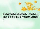 怎样发干鱿鱼怎样泡干鱿鱼（干鱿鱼怎么泡发,怎么泡发干鱿鱼,干鱿鱼怎么做好吃）
