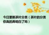 今日更新茶叶分类（茶叶的分类你真的弄明白了吗）