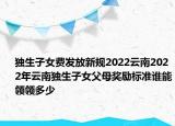 独生子女费发放新规2022云南2022年云南独生子女父母奖励标准谁能领领多少