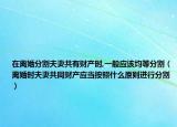 在离婚分割夫妻共有财产时,一般应该均等分割（离婚时夫妻共同财产应当按照什么原则进行分割）