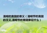 清明吃青团的意义（清明节吃青团的含义,清明节吃青团象征什么）