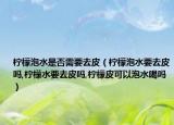 柠檬泡水是否需要去皮（柠檬泡水要去皮吗,柠檬水要去皮吗,柠檬皮可以泡水喝吗）