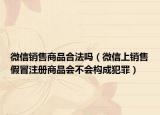微信销售商品合法吗（微信上销售假冒注册商品会不会构成犯罪）