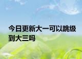 今日更新大一可以跳级到大三吗