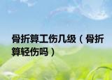 骨折算工伤几级（骨折算轻伤吗）
