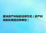 解决房产纠纷的法律方式（房产纠纷的处理途径有哪些）