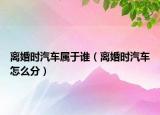 离婚时汽车属于谁（离婚时汽车怎么分）