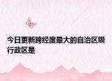 今日更新跨经度最大的自治区级行政区是