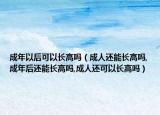 成年以后可以长高吗（成人还能长高吗,成年后还能长高吗,成人还可以长高吗）