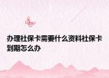 办理社保卡需要什么资料社保卡到期怎么办