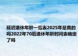 延迟退休年龄一览表2025年是真的吗2022年70后退休年龄时间表确定了吗