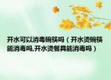 开水可以消毒碗筷吗（开水烫碗筷能消毒吗,开水烫餐具能消毒吗）