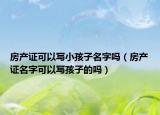 房产证可以写小孩子名字吗（房产证名字可以写孩子的吗）