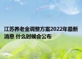 江苏养老金调整方案2022年最新消息 什么时候会公布