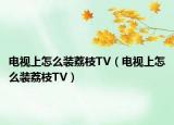 电视上怎么装荔枝TV（电视上怎么装荔枝TV）