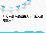 广府人是不是越南人（广府人是哪里人）