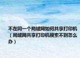 不在同一个局域网如何共享打印机（局域网共享打印机搜索不到怎么办）