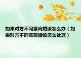 如果对方不同意离婚该怎么办（如果对方不同意离婚该怎么处理）
