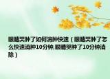 眼睛哭肿了如何消肿快速（眼睛哭肿了怎么快速消肿10分钟,眼睛哭肿了10分钟消除）
