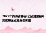 2022年青海省特困行业阶段性实施缓缴企业社保费新规