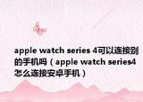 apple watch series 4可以连接别的手机吗（apple watch series4怎么连接安卓手机）