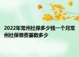 2022年常州社保多少钱一个月常州社保缴费基数多少