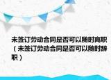 未签订劳动合同是否可以随时离职（未签订劳动合同是否可以随时辞职）