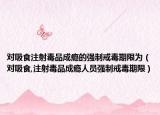 对吸食注射毒品成瘾的强制戒毒期限为（对吸食,注射毒品成瘾人员强制戒毒期限）