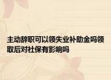 主动辞职可以领失业补助金吗领取后对社保有影响吗