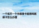 一个省不一个市医保卡能用吗医保卡怎么办理