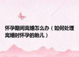 怀孕期间离婚怎么办（如何处理离婚时怀孕的胎儿）