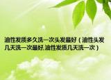 油性发质多久洗一次头发最好（油性头发几天洗一次最好,油性发质几天洗一次）